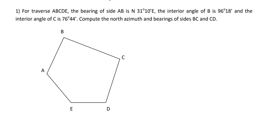 1) For traverse ABCDE, the bearing of side AB is N 31°10'E, the interior angle of B is 96°18' and the
interior angle of C is 76°44'. Compute the north azimuth and bearings of sides BC and CD.
A
E
D
