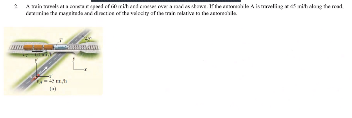 2.
A train travels at a constant speed of 60 mi/h and crosses over a road as shown. If the automobile A is travelling at 45 mi/h along the road,
determine the magnitude and direction of the velocity of the train relative to the automobile.
VT = 60 mi/h
VA = 45 mi/h
(a)
