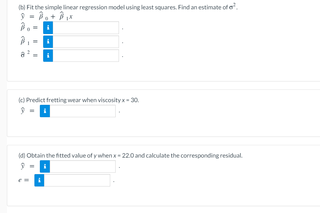 (b) Fit the simple linear regression model using least squares. Find an estimate of o.
Bo+ B iX
i
i
(c) Predict fretting wear when viscosity x = 30.
(d) Obtain the fitted value of y when x = 22.0 and calculate the corresponding residual.
i
e =
