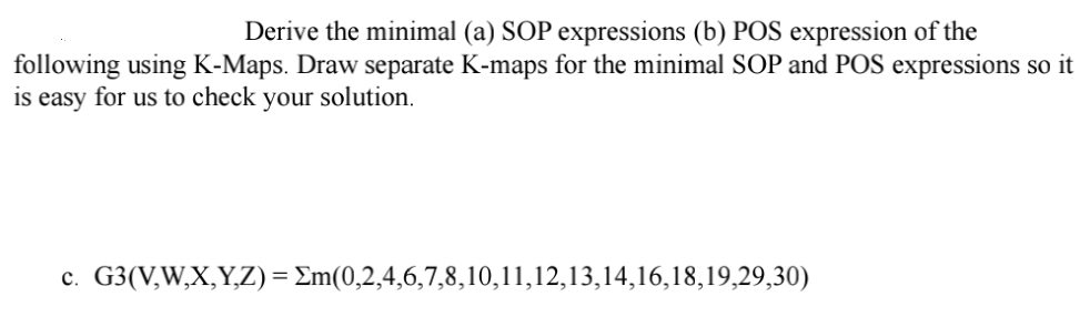 Derive the minimal (a) SOP expressions (b) POS expression of the
following using K-Maps. Draw separate K-maps for the minimal SOP and POS expressions so it
is easy for us to check your solution.
c. G3(V,W,X,Y,Z) = Σm(0,2,4,6,7,8,10,11,12,13,14,16,18,19,29,30)