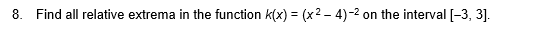 8. Find all relative extrema in the function k(x) = (x2 – 4)-2 on the interval [-3, 3].
