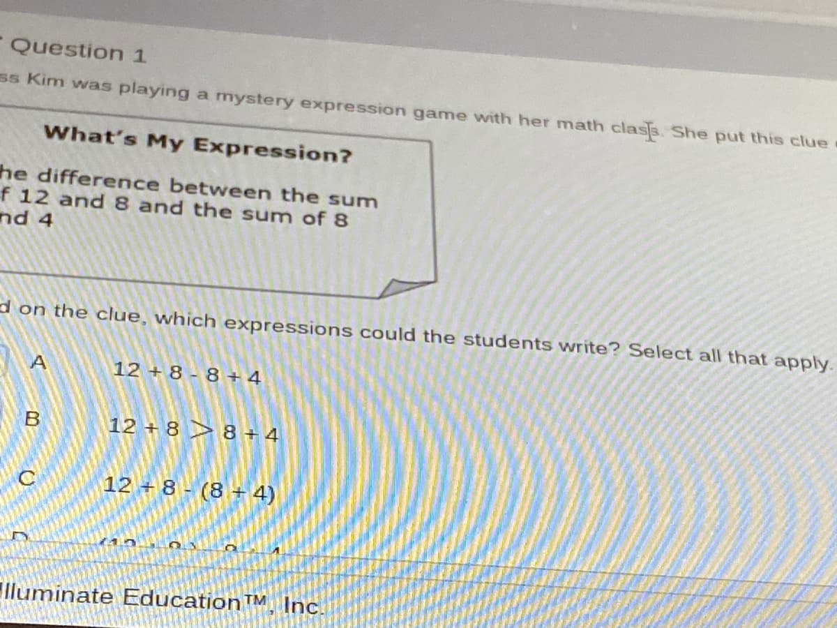- Question 1
ss Kim was playing a mystery expression game with her math clas3. She put this clue
What's My Expression?
he difference between the sum
f 12 and 8 and the sum of 8
nd 4
d on the clue, which expressions could the students write? Select all that apply.
12 + 8 - 8+ 4
12 + 8 > 8 + 4
12 + 8 - (8 + 4)
lluminate EducationTM, Inc.
