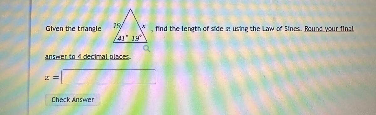 Given the triangle
X =
19
answer to 4 decimal places.
Check Answer
X
41° 19°
Q
find the length of side x using the Law of Sines. Round your final