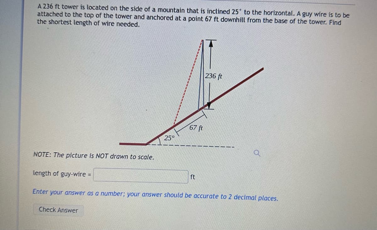 A 236 ft tower is located on the side of a mountain that is inclined 25° to the horizontal. A guy wire is to be
attached to the top of the tower and anchored at a point 67 ft downhill from the base of the tower. Find
the shortest length of wire needed.
NOTE: The picture is NOT drawn to scale.
length of guy-wire =
25°
Check Answer
67 ft
ft
236 ft
Enter your answer as a number; your answer should be accurate to 2 decimal places.