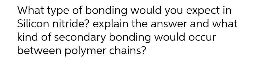 What type of bonding would you expect in
Silicon nitride? explain the answer and what
kind of secondary bonding would occur
between polymer chains?