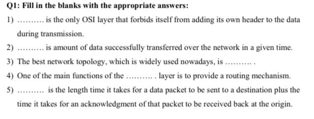 QI: Fill in the blanks with the appropriate answers:
1)
is the only OSI layer that forbids itself from adding its own header to the data
during transmission.
2)
is amount of data successfully transferred over the network in a given time.
3) The best network topology, which is widely used nowadays, is ..
4) One of the main functions of the ... . layer is to provide a routing mechanism.
5)
is the length time it takes for a data packet to be sent to a destination plus the
time it takes for an acknowledgment of that packet to be received back at the origin.
