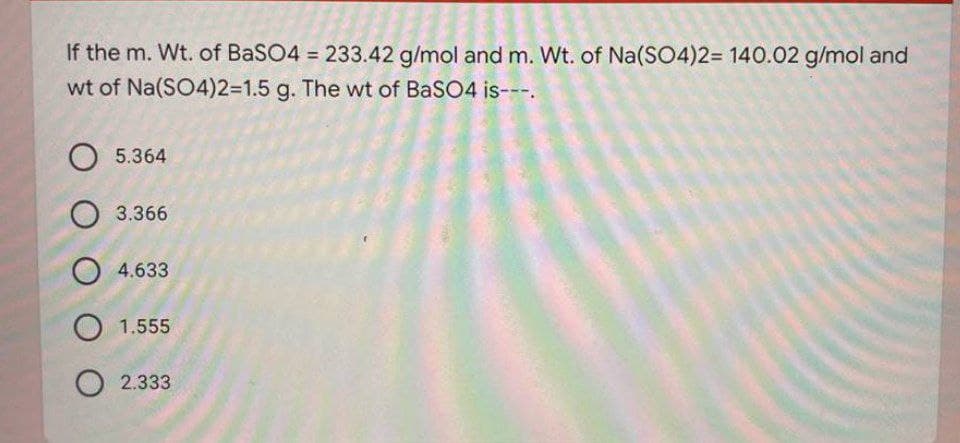 If the m. Wt. of BaSO4 = 233.42 g/mol and m. Wt. of Na(SO4)23D 140.02 g/mol and
wt of Na(SO4)2%3D1.5 g. The wt of BaSO4 is---.
O 5.364
O 3.366
O 4.633
O 1.555
2.333
