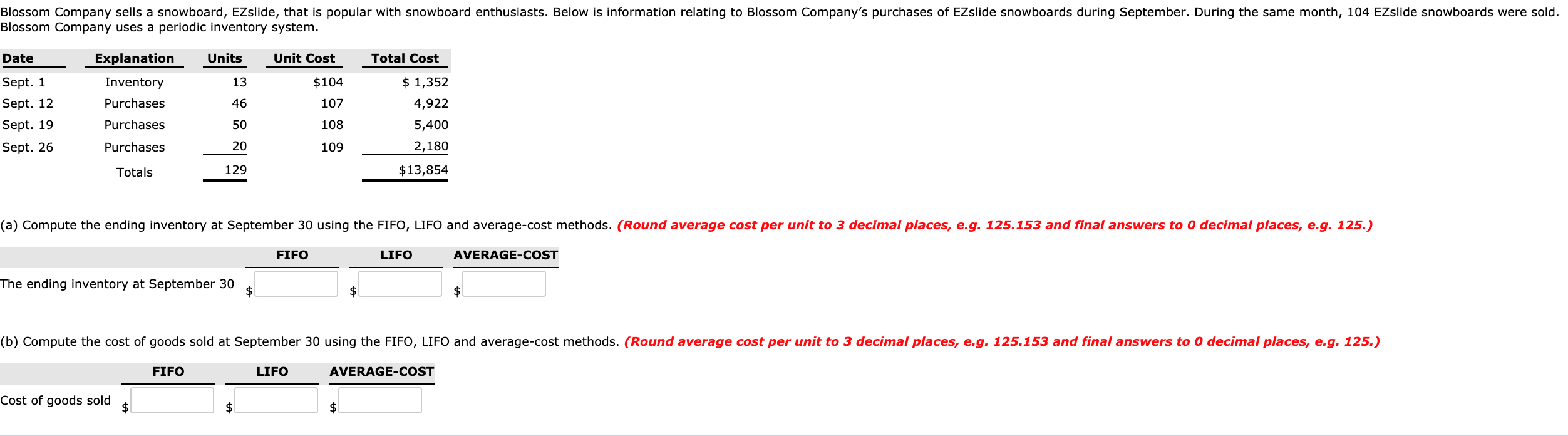 Blossom Company sells a snowboard, EZslide, that is popular with snowboard enthusiasts. Below is information relating to Blossom Company's purchases of EZslide snowboards during September. During the same month, 104 EZslide snowboards were sold.
Blossom Company uses a periodic inventory system.
Date
Explanation
Units
Unit Cost
Total Cost
Sept. 1
Sept. 12
Sept. 19
13
$104
$ 1,352
Inventory
Purchases
46
107
4,922
Purchases
50
108
5,400
Sept. 26
Purchases
20
109
2,180
Totals
129
$13,854
(a) Compute the ending inventory at September 30 using the FIFO, LIFO and average-cost methods. (Round average cost per unit to 3 decimal places, e.g. 125.153 and final answers to 0 decimal places, e.g. 125.)
FIFO
LIFO
AVERAGE-COST
The ending inventory at Sep
30
2$
$4
2$
(b) Compute the cost of goods sold at September 30 using the FIFO, LIFO and average-cost methods. (Round average cost per unit to 3 decimal places, e.g. 125.153 and final answers to 0 decimal places, e.g. 125.)
FIFO
LIFO
AVERAGE-COST
Cost of goods sold
2$
$1
$4
