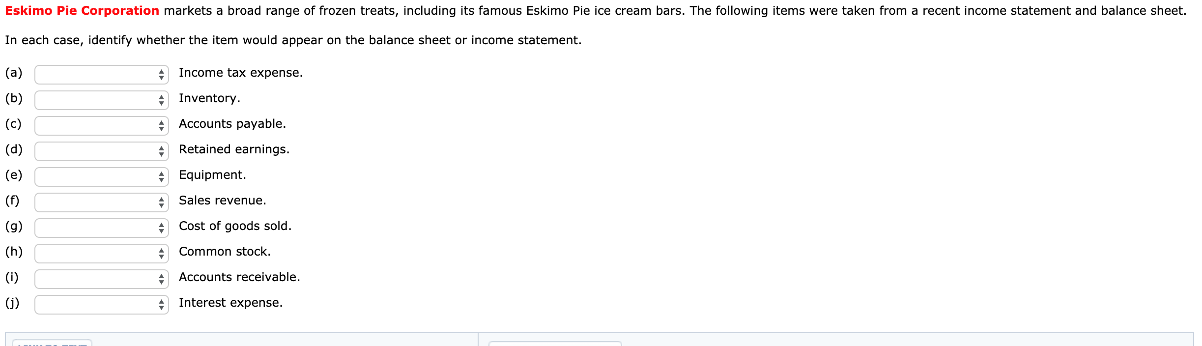 Eskimo Pie Corporation markets a broad range of frozen treats, including its famous Eskimo Pie ice cream bars. The following items were taken from a recent income statement and balance sheet.
In each case, identify whether the item would appear on the balance sheet or income statement.
Income tax expense.
(a)
Inventory.
(b)
Accounts payable.
(c)
Retained earnings.
(d)
* Equipment.
(e)
Sales revenue.
(f)
Cost of goods sold.
(g)
Common stock.
(h)
Accounts receivable.
(i)
Interest expense.
(j)
