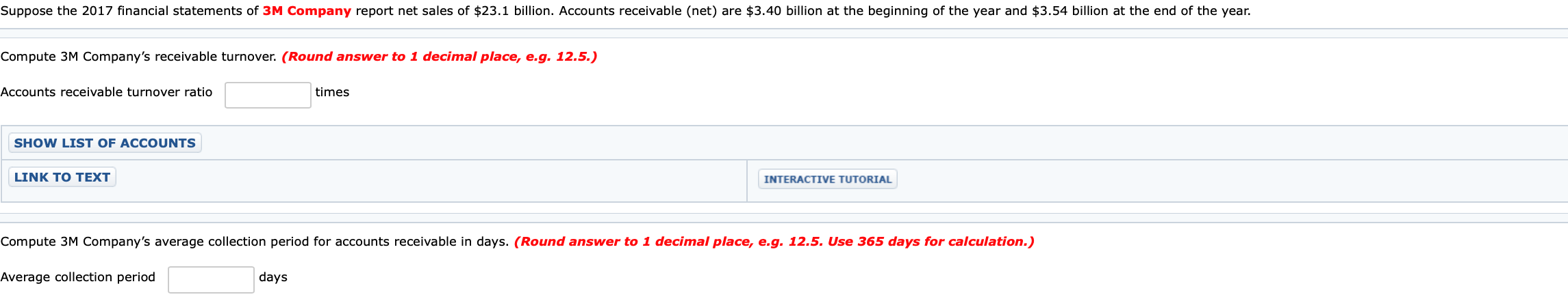 Suppose the 2017 financial statements of 3M Company report net sales of $23.1 billion. Accounts receivable (net) are $3.40 billion at the beginning of the year and $3.54 billion at the end of the year.
Compute 3M Company's receivable turnover. (Round answer to 1 decimal place, e.g. 12.5.)
times
Accounts receivable turnover ratio
SHOW LIST OF ACCOUNTS
LINK TO TEXT
INTERACTIVE TUTORIAL
Compute 3M Company's average collection period for accounts receivable in days. (Round answer to 1 decimal place, e.g. 12.5. Use 365 days for calculation.)
Average collection period
days
