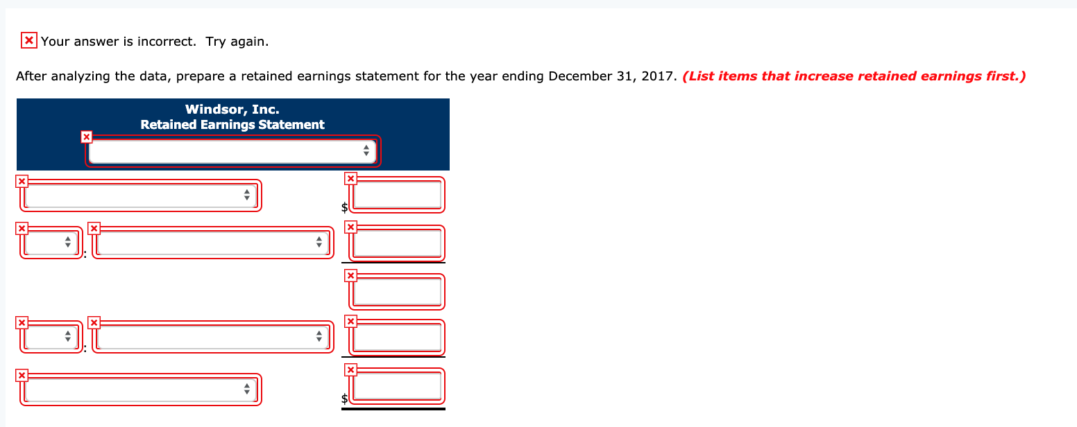 X Your answer is incorrect.
Try again.
After analyzing the data, prepare a retained earnings statement for the year ending December 31, 2017. (List items that increase retained earnings first.)
Windsor, Inc.
Retained Earnings Statement
