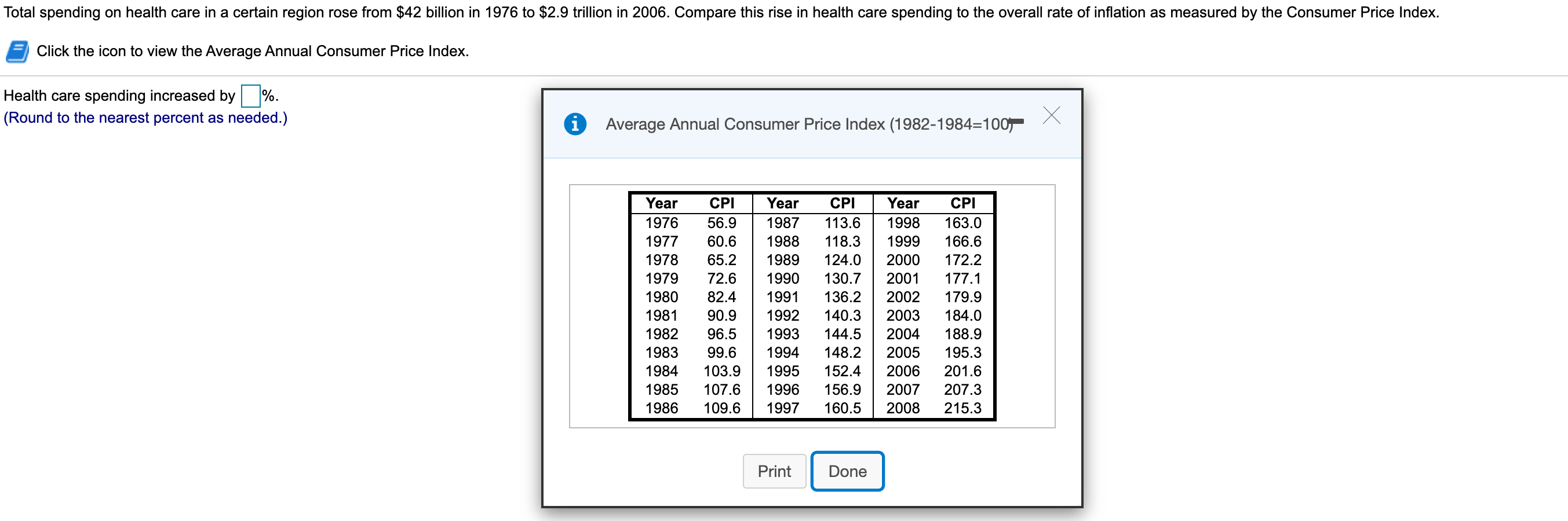 Total spending on health care in a certain region rose from $42 billion in 1976 to $2.9 trillion in 2006. Compare this rise in health care spending to the overall rate of inflation as measured by the Consumer Price Index.
Click the icon to view the Average Annual Consumer Price Index.
Health care spending increased by
%.
(Round to the nearest percent as needed.)
i Average Annual Consumer Price Index (1982-1984=100
Year
Year
Year
CPI
CPI
CPI
1976
56.9
1987
113.6
1998
163.0
60.6
166.6
1977
1988
118.3
1999
65.2
124.0
1978
1989
2000
172.2
1979
2001
72.6
1990
130.7
177.1
136.2
1980
2002
82.4
1991
179.9
1981
2003
90.9
1992
140.3
184.0
1982
188.9
96.5
1993
144.5
2004
2005
1983
99.6
1994
148.2
195.3
1984
103.9
2006
1995
152.4
201.6
107.6
2007
1985
1996
156.9
207.3
1997
160.5
2008
1986
109.6
215.3
Print
Done
