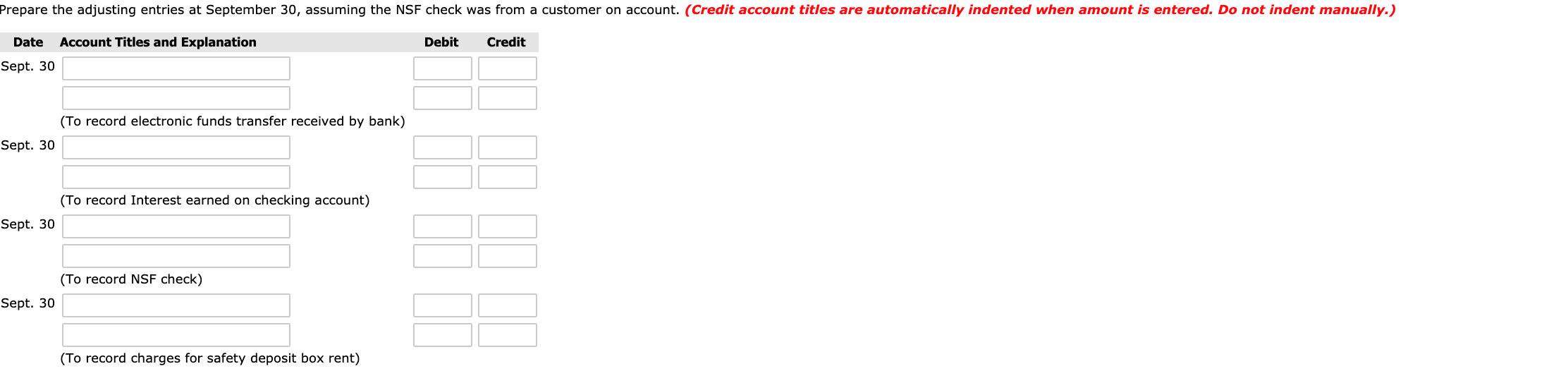 Prepare the adjusting entries at September 30, assuming the NSF check was from a customer on account. (Credit account titles are automatically indented when amount is entered. Do not indent manually.)
Date
Account Titles and Explanation
Debit
Credit
Sept. 30
(To record electronic funds transfer received by bank)
Sept. 30
(To record Interest earned on checking account)
Sept. 30
(To record NSF check)
Sept. 30
(To record charges for safety deposit box rent)
