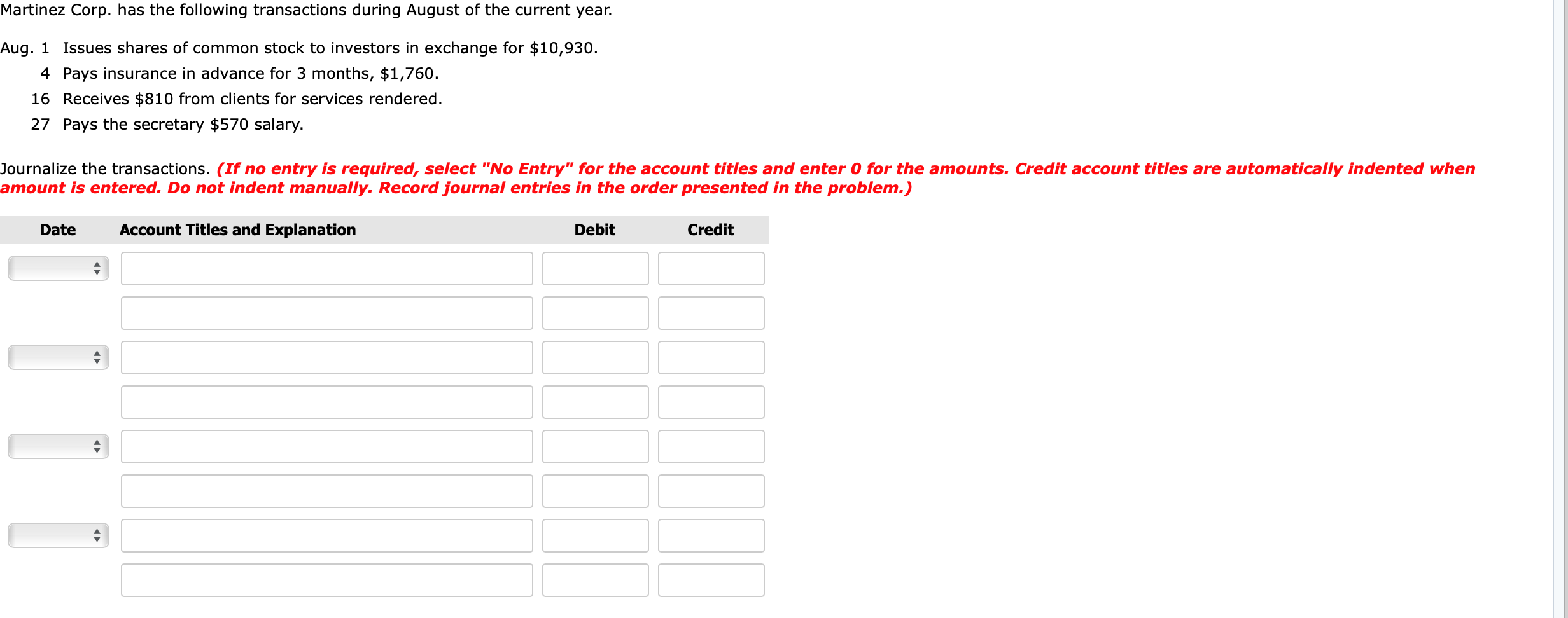 Martinez Corp. has the following transactions during August of the current year.
Aug. 1 Issues shares of common stock to investors in exchange for $10,930.
4 Pays insurance in advance for 3 months, $1,760.
16 Receives $810 from clients for services rendered.
27 Pays the secretary $570 salary.
Journalize the transactions. (If no entry is required, select "No Entry" for the account titles and enter 0 for the amounts. Credit account titles are automatically indented when
amount is entered. Do not indent manually. Record journal entries in the order presented in the problem.)
Account Titles and Explanation
Debit
Credit
Date
