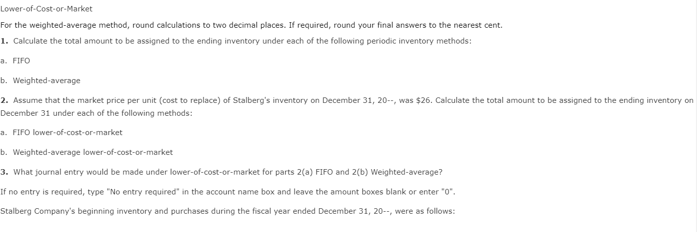 Lower-of-Cost-or-Market
For the weighted-average method, round calculations to two decimal places. If required, round your final answers to the nearest cent.
1. Calculate the total amount to be assigned to the ending inventory under each of the following periodic inventory methods:
a. FIFO
b. Weighted-average
2. Assume that the market price per unit (cost to replace) of Stalberg's inventory on December 31, 20--, was $26. Calculate the total amount to be assigned to the ending inventory on
December 31 under each of the following methods:
a. FIFO lower- of-cost- or- market
b. Weighted-average lower-of-cost-or-market
3. What journal entry would be made under lower-of-cost-or-market for parts 2(a) FIFO and 2(b) Weighted-average?
If no entry is required, type "No entry required" in the account name box and leave the amount boxes blank or enter "0".
Stalberg Company's beginning inventory and purchases during the fiscal year ended December 31, 20--, were as follows:
