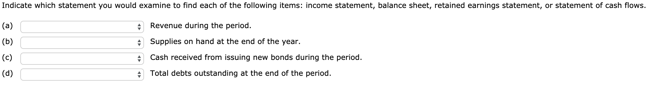 Indicate which statement you would examine to find each of the following items: income statement, balance sheet, retained earnings statement, or statement of cash flows.
Revenue during the period.
(a)
+ Supplies on hand at the end of the year.
(b)
(c)
Cash received from issuing new bonds during the period.
Total debts outstanding at the end of the period.
(d)
