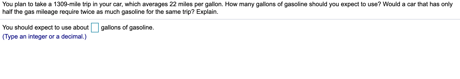 You plan to take a 1309-mile trip in your car, which averages 22 miles per gallon. How many gallons of gasoline should you expect to use? Would a car that has only
half the gas mileage require twice as much gasoline for the same trip? Explain.
gallons of gasoline.
You should expect to use about
(Type an integer or a decimal.)
