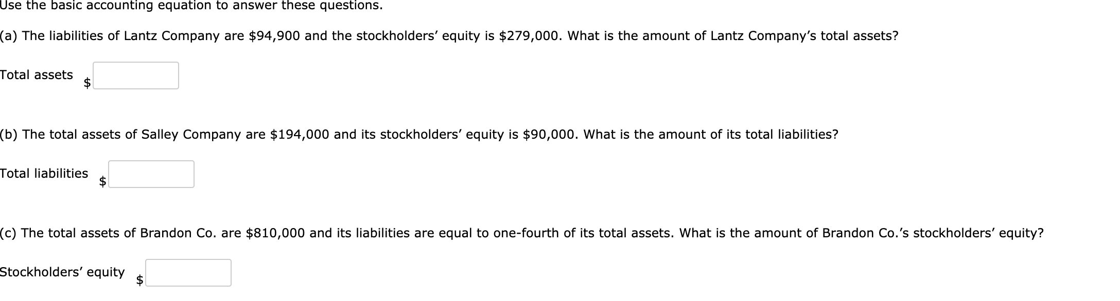 Use the basic accounting equation to answer these questions.
(a) The liabilities of Lantz Company are $94,900 and the stockholders' equity is $279,000. What is the amount of Lantz Company's total assets?
Total assets
(b) The total assets of Salley Company are $194,000 and its stockholders' equity is $90,000. What is the amount of its total liabilities?
Total liabilities
(c) The total assets of Brandon Co. are $81
000 and its liabilities are equal to one-fourth of its total assets. What is the amount of Brandon Co.'s stockholders' equity?
Stockholders' equity
$
