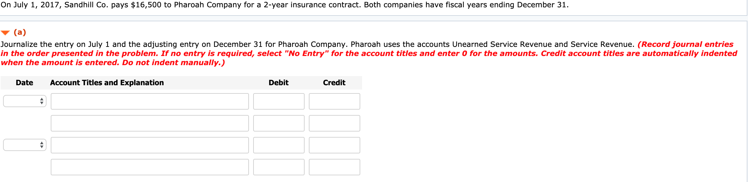 On July 1, 2017, Sandhill Co. pays $16,500 to Pharoah Company for a 2-year insurance contract. Both companies have fiscal years ending December 31.
(a)
Journalize the entry on July 1 and the adjusting entry on December 31 for Pharoah Company. Pharoah uses the accounts Unearned Service Revenue and Service Revenue. (Record journal entries
in the order presented in the problem. If no entry is required, select "No Entry" for the account titles and enter 0 for the amounts. Credit account titles are automatically indented
when the amount is entered. Do not indent manually.)
Date
Account Titles and Explanation
Debit
Credit
