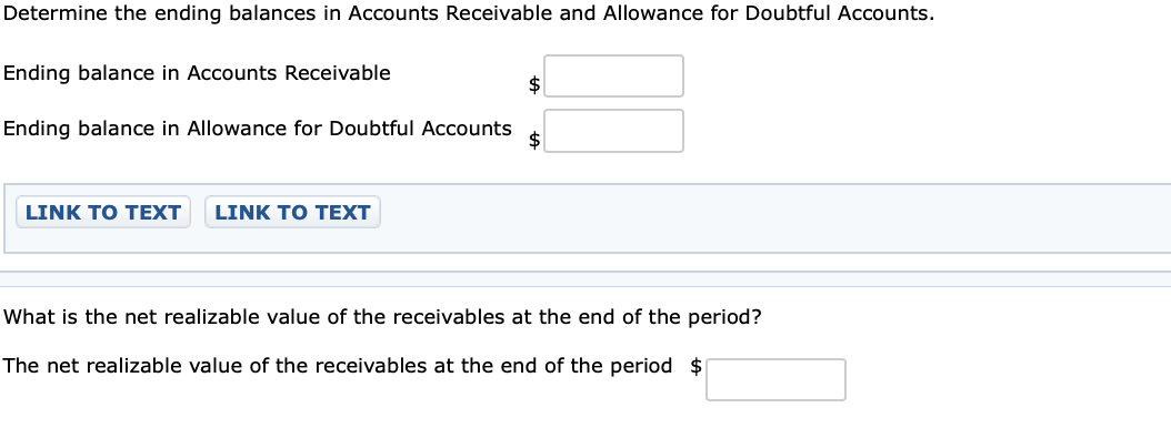 Determine the ending balances in Accounts Receivable and Allowance for Doubtful Accounts.
Ending balance in Accounts Receivable
Ending balance in Allowance for Doubtful Accounts
LINK TO TEXT
LINK TO TEXT
What is the net realizable value of the receivables at the end of the period?
The net realizable value of the receivables at the end of the period $
