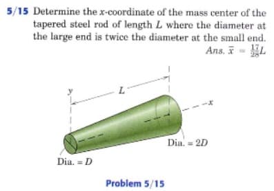 5/15 Determine the x-coordinate of the mass center of the
tapered steel rod of length L where the diameter at
the large end is twice the diameter at the small end.
Ans. I - L
Dia. = 2D
Dia. = D
Problem 5/15
