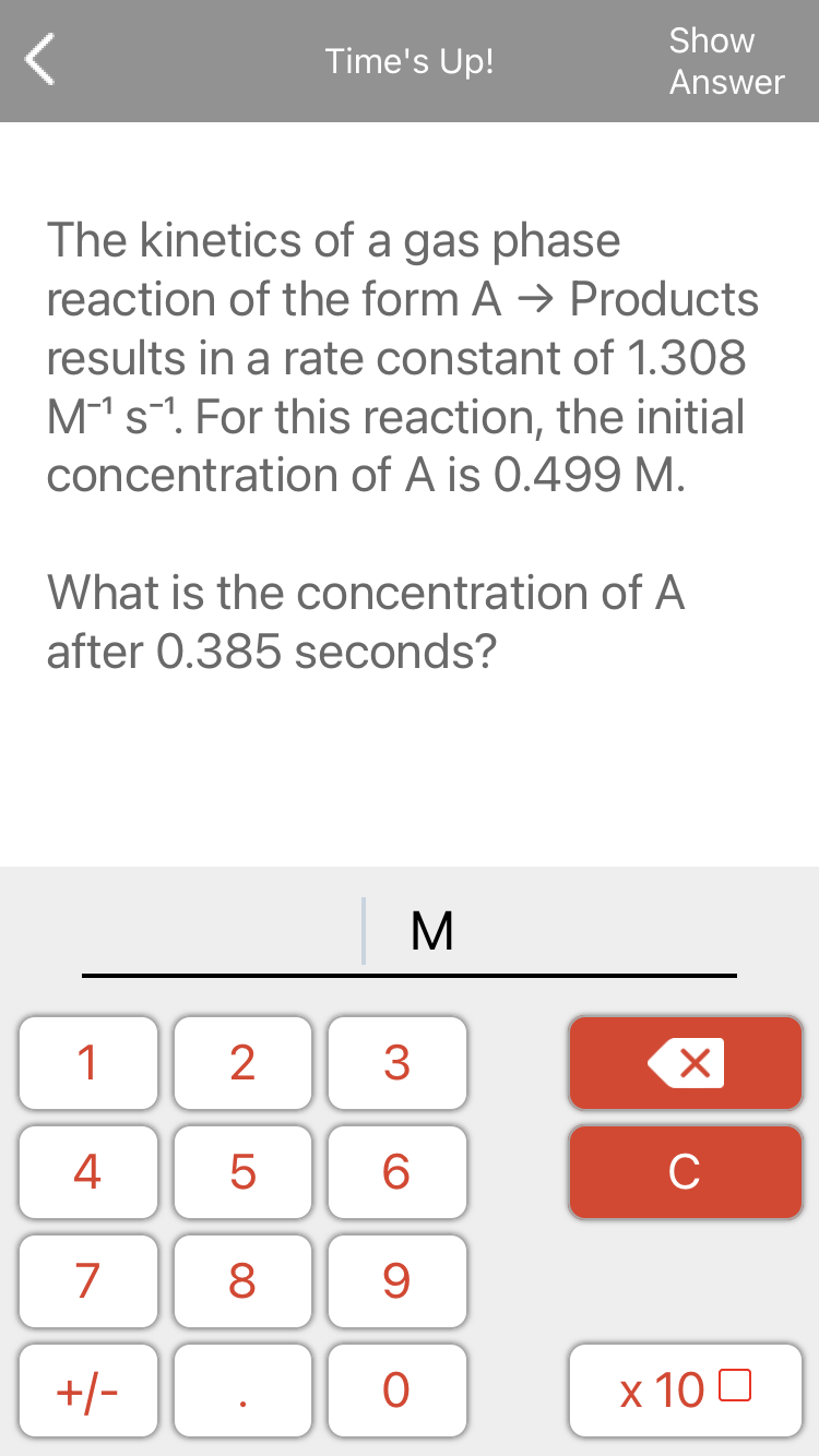 Show
Time's Up!
Answer
The kinetics of a gas phase
reaction of the form A → Products
results in a rate constant of 1.308
M1s-". For this reaction, the initial
concentration of A is 0.499 M.
What is the concentration of A
after 0.385 seconds?
M
1
2
3
4
5
6.
C
7
8
9.
+/-
x 10 0
