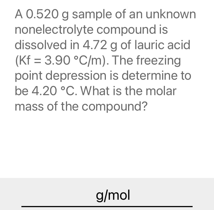 A 0.520 g sample of an unknown
nonelectrolyte compound is
dissolved in 4.72 g of lauric acid
(Kf = 3.90 °C/m). The freezing
point depression is determine to
be 4.20 °C. What is the molar
mass of the compound?
g/mol
