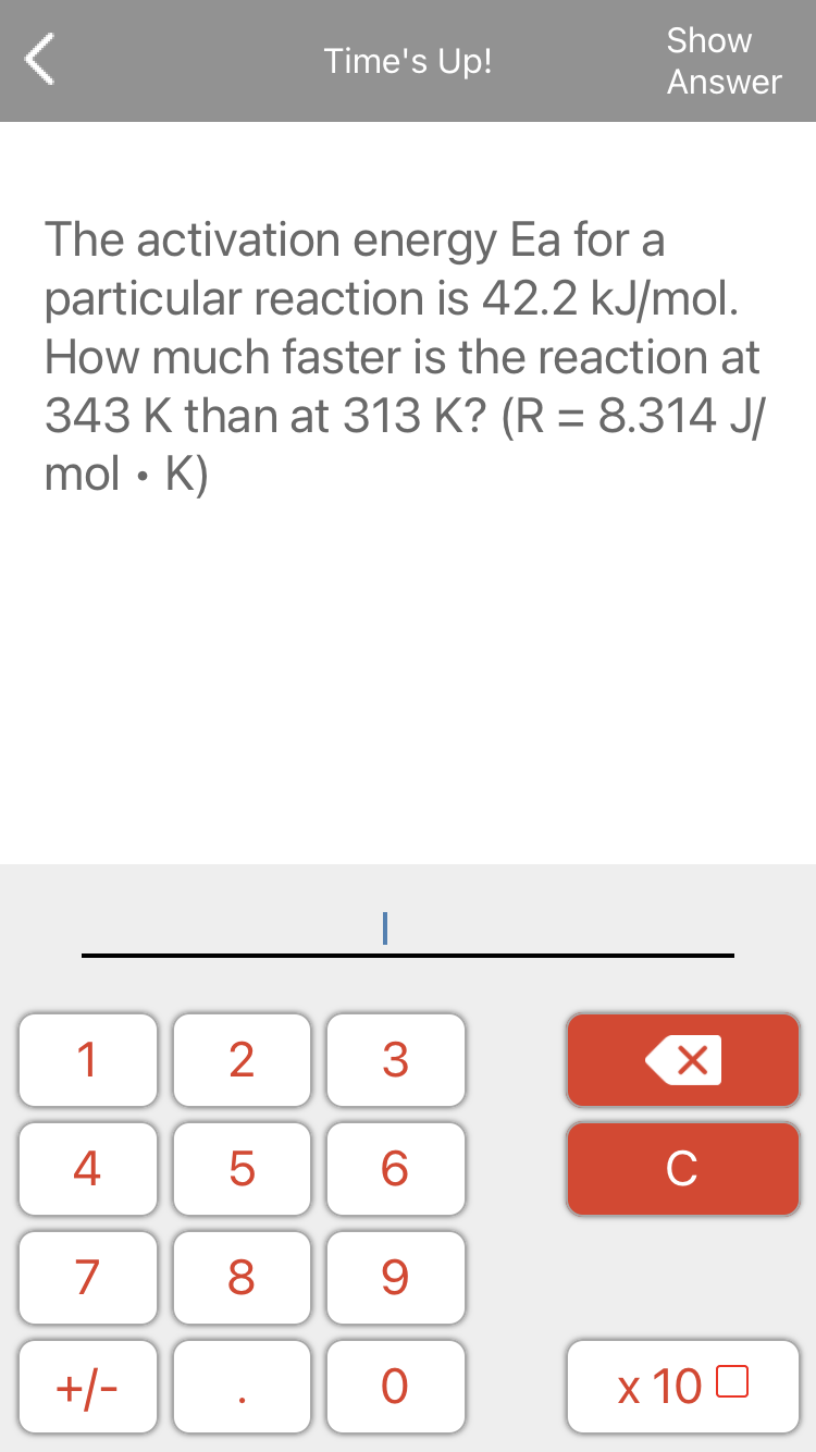 Show
Time's Up!
Answer
The activation energy Ea for a
particular reaction is 42.2 kJ/mol.
How much faster is the reaction at
343 K than at 313 K? (R = 8.314 J/
mol • K)
1
2
3
4
6.
C
7
8
9.
+/-
x 10 0
