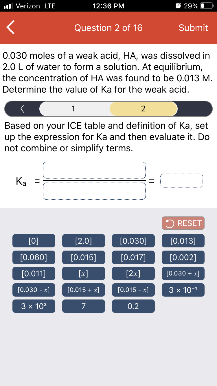 ll Verizon LTE
12:36 PM
O 29% O
Question 2 of 16
Submit
0.030 moles of a weak acid, HA, was dissolved in
2.0 L of water to form a solution. At equilibrium,
the concentration of HA was found to be 0.013 M.
Determine the value of Ka for the weak acid.
1
2
Based on your ICE table and definition of Ka, set
up the expression for Ka and then evaluate it. Do
not combine or simplify terms.
Ka =
5 RESET
[0]
[2.0]
[0.030]
[0.013]
[0.060]
[0.015]
[0.017]
[0.002]
[0.011]
[x]
[2x]
[0.030 + x]
[0.030 - x]
[0.015 + x]
[0.015 - x]
3 x 10-4
3 x 103
0.2
