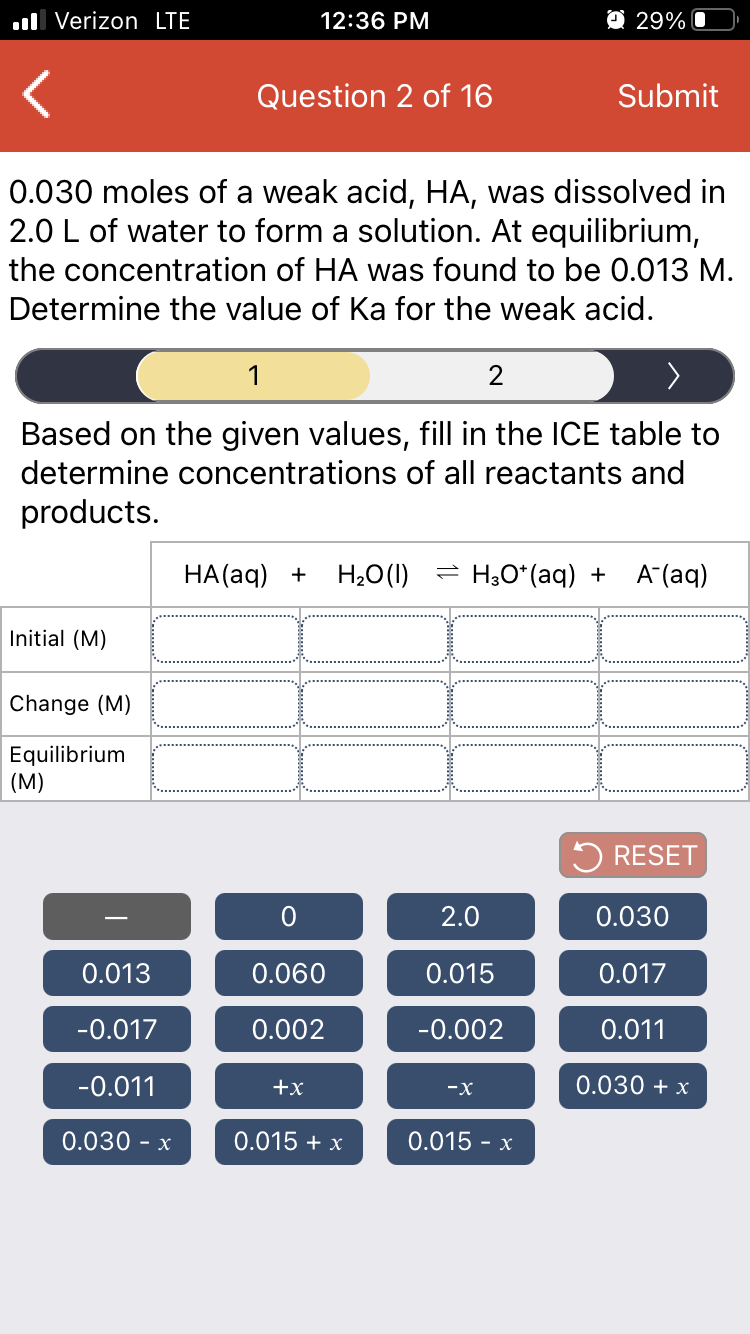 ll Verizon LTE
12:36 PM
O 29% O
Question 2 of 16
Submit
0.030 moles of a weak acid, HA, was dissolved in
2.0 L of water to form a solution. At equilibrium,
the concentration of HA was found to be 0.013 M.
Determine the value of Ka for the weak acid.
1
2
>
Based on the given values, fill in the ICE table to
determine concentrations of all reactants and
products.
НА(ag) +
H20(1)
= H3O*(aq) +
A (aq)
Initial (M)
Change (M)
Equilibrium
(M)
5 RESET
2.0
0.030
0.013
0.060
0.015
0.017
-0.017
0.002
-0.002
0.011
-0.011
+x
0.030 + x
-x
0.030 - x
0.015 + x
0.015 - x
