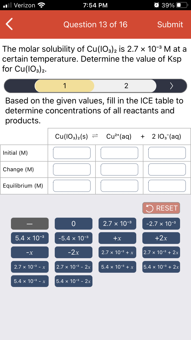 Verizon
7:54 PM
O 39%
Question 13 of 16
Submit
The molar solubility of Cu(IO3)2 is 2.7 x 10-3 M at a
certain temperature. Determine the value of Ksp
for Cu(1O3)2.
1
2
Based on the given values, fill in the ICE table to
determine concentrations of all reactants and
products.
Cu(103)2(s)
Cu²*(aq)
2 103 (aq)
+
Initial (M)
Change (M)
Equilibrium (M)
5 RESET
2.7 x 10-3
-2.7 x 10-3
5.4 x 10-3
-5.4 x 10-3
+x
+2x
-X
-2x
2.7 x 10-3 + x
2.7 x 10-3 + 2x
2.7 x 10-3 - x
2.7 x 10-3 - 2x
5.4 x 10-3 + x
5.4 x 10-3 + 2x
5.4 x 10-3 - x
5.4 x 10-3 - 2x
