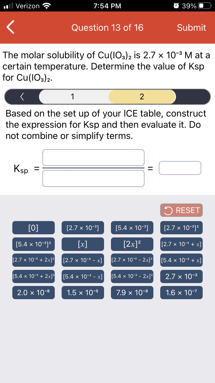 Verizon
7:54 PM
O 39%
Question 13 of 16
Submit
The molar solubility of Cu(IO3)2 is 2.7 x 10-3 M at a
certain temperature. Determine the value of Ksp
for Cu(lO3)2.
1
2
Based on the set up of your ICE table, construct
the expression for Ksp and then evaluate it. Do
not combine or simplify terms.
Ksp
5 RESET
[0]
[2.7 x 10-3]
[5.4 x 10-]
[2.7 x 10-3]²
[5.4 x 10-3]?
[x]
[2x]?
[2.7 x 10-3 + x]
[2.7 x 10-3 + 2x]²
[2.7 x 10-3 - x]
[2.7 x 10-3 - 2x]?
[5.4 x 10-3 + x]
[5.4 x 10-3 + 2x]?
[5.4 x 10-3 - x]
[5.4 × 10-3 - 2x]²
2.7 x 10-3
2.0 x 10-8
1.5 x 10-5
7.9 x 10-8
1.6 x 10-7
