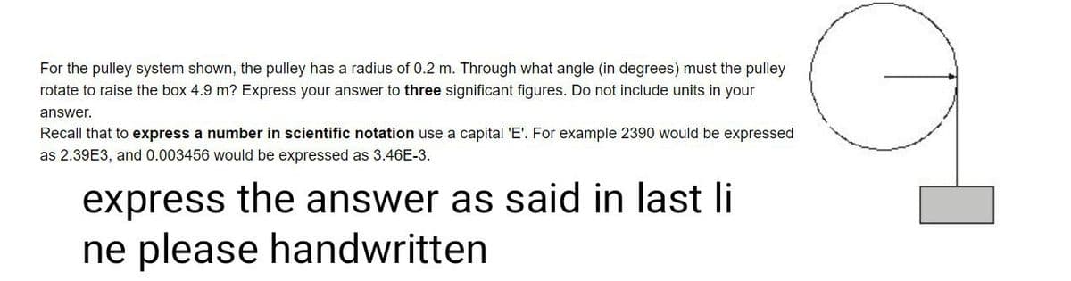 For the pulley system shown, the pulley has a radius of 0.2 m. Through what angle (in degrees) must the pulley
rotate to raise the box 4.9 m? Express your answer to three significant figures. Do not include units in your
answer.
Recall that to express a number in scientific notation use a capital 'E'. For example 2390 would be expressed
as 2.39E3, and 0.003456 would be expressed as 3.46E-3.
express the answer as said in last li
ne please handwritten
