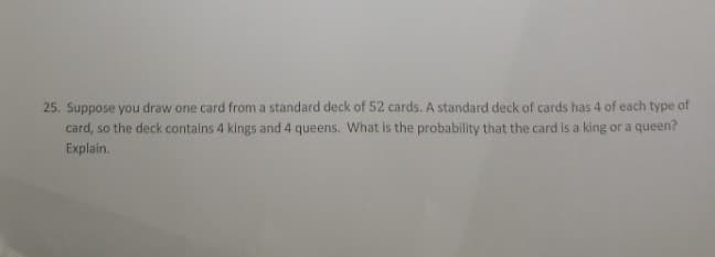 25. Suppose you draw one card from a standard deck of 52 cards. A standard deck of cards has 4 of each type of
card, so the deck contains 4 kings and 4 queens. What is the probability that the card is a king or a queen?
Explain.
