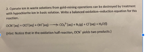 2. Cyanate ion in waste solutions from gold-mining operations can be destroyed by treatment
with hypochlorite ion in basic solution. Write a balanced oxidation-reduction equation for this
reaction.
OCN (aq) + OCT(aq) + OH(aq)CO₂ (aq) + N₂(g) + Cr(aq) + H₂O(1)
(Hint: Notice that in the oxidation half-reaction, OCN yields two products.)