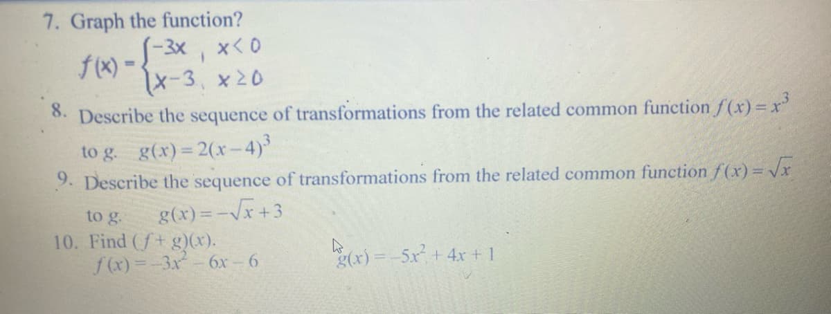7. Graph the function?
√-3x, x<0
X-3 x 20
f(x) -
8. Describe the sequence of transformations from the related common function f(x) = x³
to g. g(x) = 2(x-4)³
9. Describe the sequence of transformations from the related common function f(x)=√x
to g. g(x) = -√x+3
10. Find (f+ g)(x).
f(x)=-3x² - 6x-6
g(x) = -5x² + 4x + 1