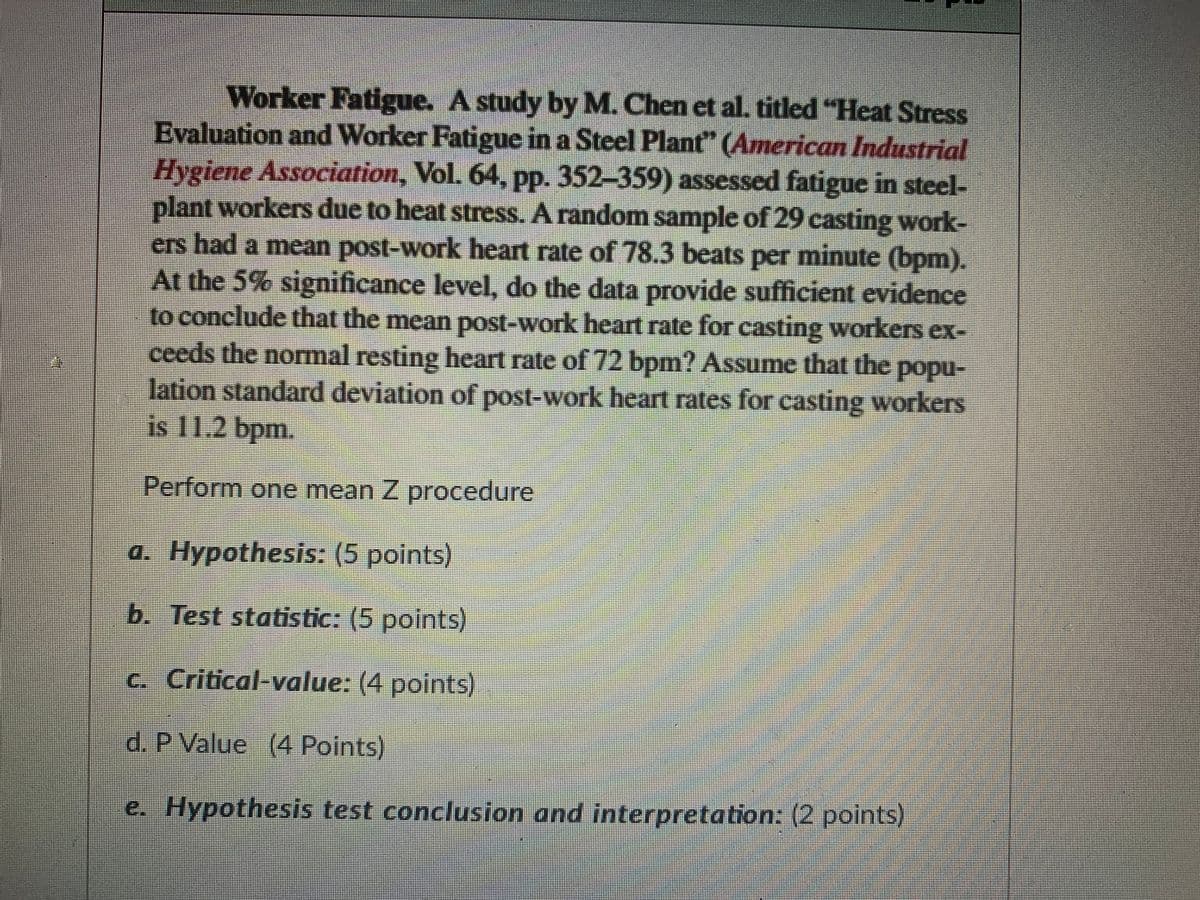 Worker Fatigue. A study by M. Chen et al. titled "Heat Stress
Evaluation and Worker Fatigue in a Steel Plant" (American Industrial
Hygiene Association, Vol. 64, pp. 352-359) assessed fatigue in steel-
plant workers due to heat stress. A random sample of 29 casting work-
ers had a mean post-work heart rate of 78.3 beats per minute (bpm).
At the 5% significance level, do the data provide sufficient evidence
to conclude that the mean post-work heart rate for casting workers ex-
ceeds the normal resting heart rate of 72 bpm? Assume that the popu-
lation standard deviation of post-work heart rates for casting workers
is 11.2 bpm.
Perform one mean Z procedure
a. Hypothesis: (5 points)
b. Test statistic: (5 points)
C. Critical-value: (4 points)
d. P Value (4 Points)
e. Hypothesis test conclusion and interpretation: (2 points)
