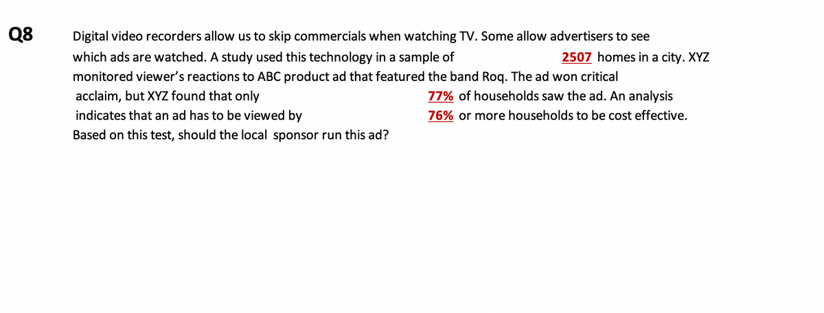 Q8
Digital video recorders allow us to skip commercials when watching TV. Some allow advertisers to see
which ads are watched. A study used this technology in a sample of
2507 homes in a city. XYZ
monitored viewer's reactions to ABC product ad that featured the band Rog. The ad won critical
acclaim, but XYZ found that only
77% of households saw the ad. An analysis
indicates that an ad has to be viewed by
76% or more households to be cost effective.
Based on this test, should the local sponsor run this ad?

