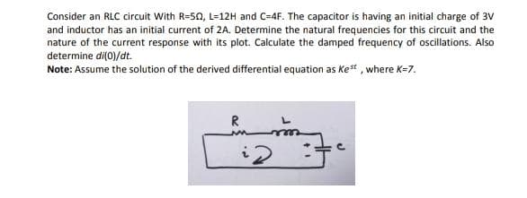 Consider an RLC circuit With R=50, L=12H and C=4F. The capacitor is having an initial charge of 3V
and inductor has an initial current of 2A. Determine the natural frequencies for this circuit and the
nature of the current response with its plot. Calculate the damped frequency of oscillations. Also
determine di(0)/dt.
Note: Assume the solution of the derived differential equation as Ke* , where K=7.
R
