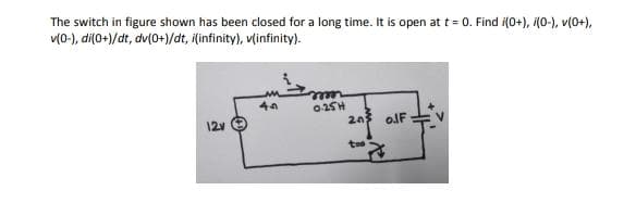 The switch in figure shown has been closed for a long time. It is open at t = 0. Find i(0+), i(0-), v(0+),
v(0-), di(0+)/dt, dv(0+)/dt, i(infinity), vlinfinity).
02SH
20
12v
olF
