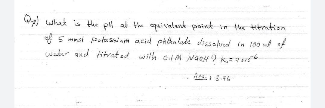 Q7) what is the pH at the equivatent point in the titration
of 5 mmol Potassium acid ph thalate dissolved in 100 m of
water and titrat ed with o.1M NaoH 9 Ka= 4 tr06
Ans. : 8.16
