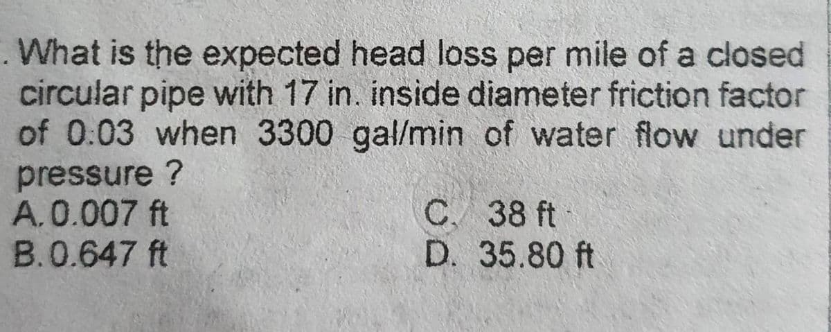 . What is the expected head loss per mile of a closed
circular pipe with 17 in. inside diameter friction factor
of 0:03 when 3300 gal/min of water flow under
pressure ?
A.0.007 ft
B.0.647 ft
C. 38 ft
D. 35.80 ft