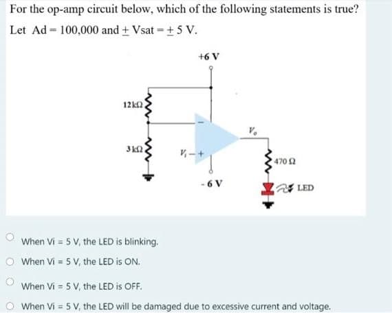 For the op-amp circuit below, which of the following statements is true?
Let Ad = 100,000 and + Vsat +5 V.
+6 V
12ka
3ka.
470 2
- 6 V
LED
When Vi = 5 V, the LED is blinking.
O When Vi = 5 V, the LED is ON.
When Vi = 5 V, the LED is OFF.
O When Vi = 5 V, the LED will be damaged due to excessive current and voltage.
