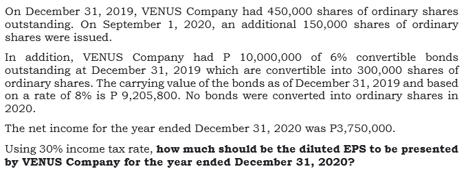 On December 31, 2019, VENUS Company had 450,000 shares of ordinary shares
outstanding. On September 1, 2020, an additional 150,000 shares of ordinary
shares were issued.
In addition, VENUS Company had P 10,000,000 of 6% convertible bonds
outstanding at December 31, 2019 which are convertible into 300,000 shares of
ordinary shares. The carrying value of the bonds as of December 31, 2019 and based
on a rate of 8% is P 9,205,800. No bonds were converted into ordinary shares in
2020.
The net income for the year ended December 31, 2020 was P3,750,000.
Using 30% income tax rate, how much should be the diluted EPS to be presented
by VENUS Company for the year ended December 31, 2020?
