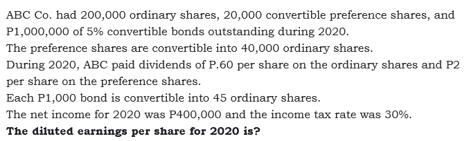 ABC Co. had 200,000 ordinary shares, 20,000 convertible preference shares, and
P1,000,000 of 5% convertible bonds outstanding during 2020o.
The preference shares are convertible into 40,000 ordinary shares.
During 2020, ABC paid dividends of P.60 per share on the ordinary shares and P2
per share on the preference shares.
Each P1,000 bond is convertible into 45 ordinary shares.
The net income for 2020 was P400,000 and the income tax rate was 30%.
The diluted earnings per share for 2020 is?
