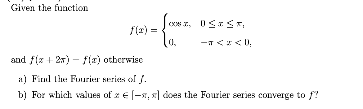 Given the function
cos x, 0<x < T,
f (x) =
-T < x < 0,
and f(x + 27) = f(x) otherwise
a) Find the Fourier series of f.
b) For which values of x E -7, T| does the Fourier series converge to f?
