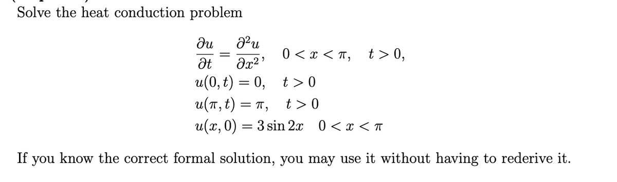 Solve the heat conduction problem
du
0 < x < T, t > 0,
Ət
и (0, t) — 0, t> 0
u(п,t) — п,
u(x, 0) = 3 sin 2x 0 < x < T
t >0
If you know the correct formal solution, you may use it without having to rederive it.
