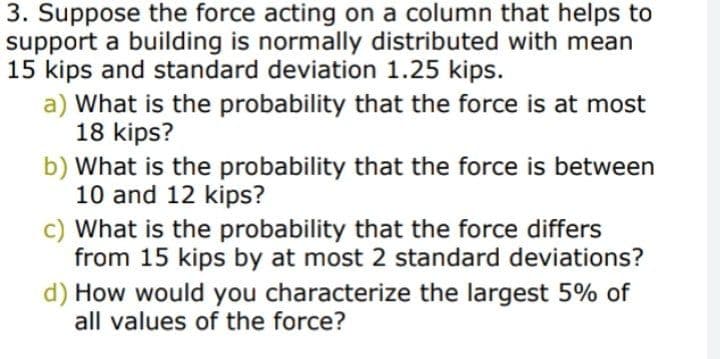 3. Suppose the force acting on a column that helps to
support a building is normally distributed with mean
15 kips and standard deviation 1.25 kips.
a) What is the probability that the force is at most
18 kips?
b) What is the probability that the force is between
10 and 12 kips?
c) What is the probability that the force differs
from 15 kips by at most 2 standard deviations?
d) How would you characterize the largest 5% of
all values of the force?
