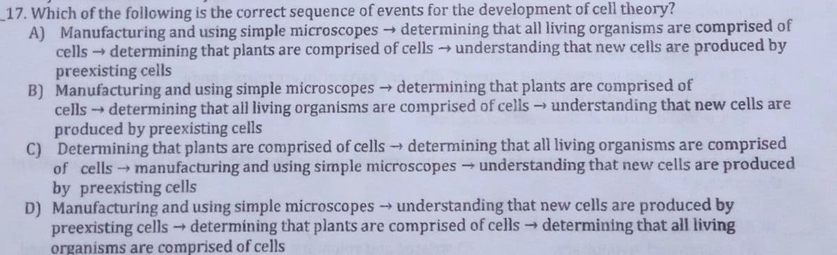 _17. Which of the following is the correct sequence of events for the development of cell theory?
A) Manufacturing and using simple microscopesdetermining that all living organisms are comprised of
cells determining that plants are comprised of cells understanding that new cells are produced by
preexisting cells
B) Manufacturing and using simple microscopes → determining that plants are comprised of
cells determining that all living organisms are comprised of cells → understanding that new cells are
produced by preexisting cells
C) Determining that plants are comprised of cells determining that all living organisms are comprised
of cellsmanufacturing and using simple microscopes understanding that new cells are produced
by preexisting cells
D) Manufacturing and using simple microscopes understanding that new cells are produced by
preexisting cells determining that plants are comprised of cells determining that all living
organisms are comprised of cells
->
