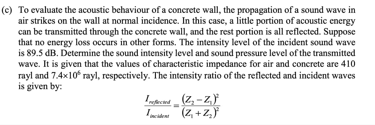 (c) To evaluate the acoustic behaviour of a concrete wall, the propagation of a sound wave in
air strikes on the wall at normal incidence. In this case, a little portion of acoustic energy
can be transmitted through the concrete wall, and the rest portion is all reflected. Suppose
that no energy loss occurs in other forms. The intensity level of the incident sound wave
is 89.5 dB. Determine the sound intensity level and sound pressure level of the transmitted
wave. It is given that the values of characteristic impedance for air and concrete are 410
rayl and 7.4x106 rayl, respectively. The intensity ratio of the reflected and incident waves
is given by:
Irepected _ (Z, - Z,
– z,}
reflected
Imcident (Z, + Z,}
